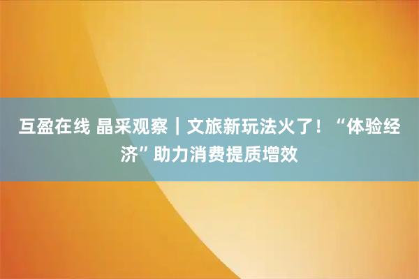 互盈在线 晶采观察｜文旅新玩法火了！“体验经济”助力消费提质增效