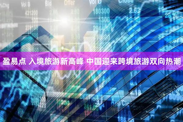 盈易点 入境旅游新高峰 中国迎来跨境旅游双向热潮