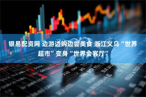 银易配资网 边游边购边尝美食 浙江义乌“世界超市”变身“世界会客厅”