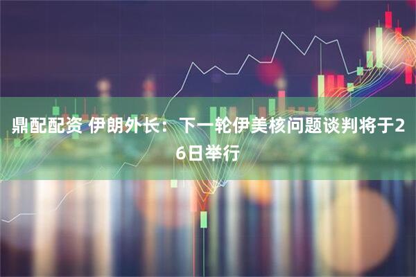鼎配配资 伊朗外长：下一轮伊美核问题谈判将于26日举行