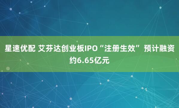 星速优配 艾芬达创业板IPO“注册生效” 预计融资约6.65亿元