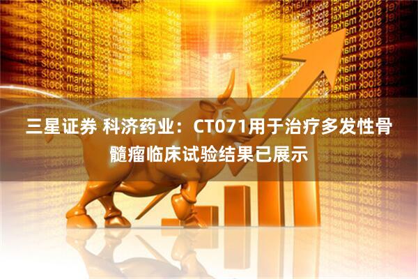 三星证券 科济药业：CT071用于治疗多发性骨髓瘤临床试验结果已展示