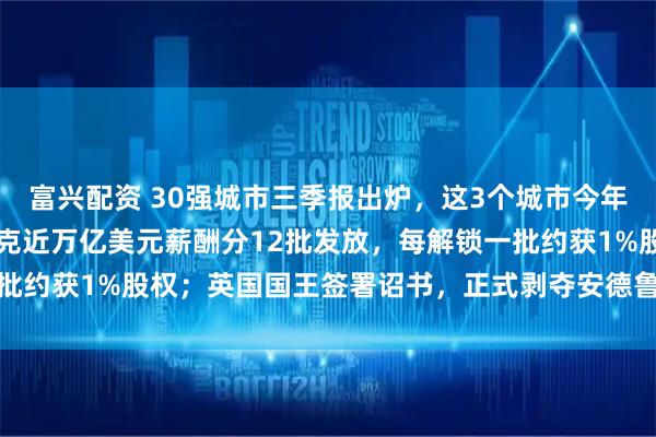 富兴配资 30强城市三季报出炉，这3个城市今年将冲击万亿GDP；马斯克近万亿美元薪酬分12批发放，每解锁一批约获1%股权；英国国王签署诏书，正式剥夺安德鲁王子头衔｜早报