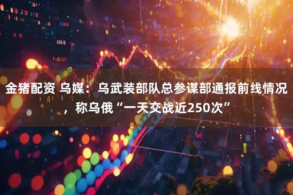 金猪配资 乌媒：乌武装部队总参谋部通报前线情况，称乌俄“一天交战近250次”