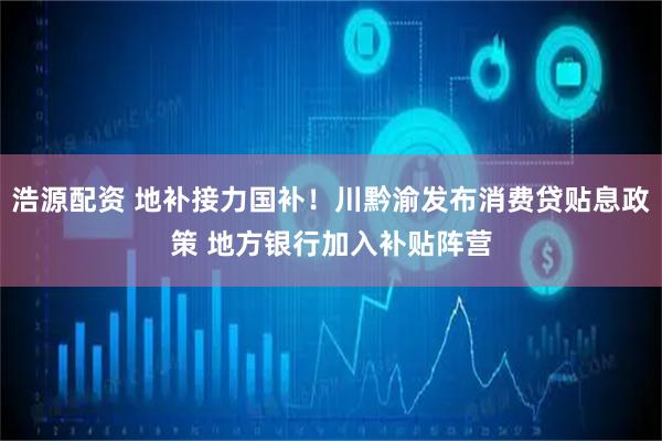 浩源配资 地补接力国补！川黔渝发布消费贷贴息政策 地方银行加入补贴阵营