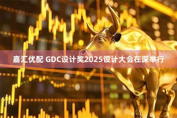 嘉汇优配 GDC设计奖2025设计大会在深举行