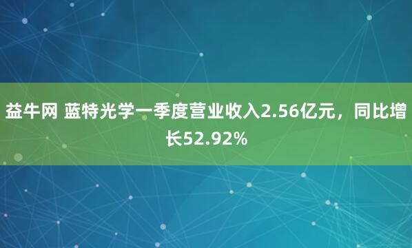 益牛网 蓝特光学一季度营业收入2.56亿元，同比增长52.92%