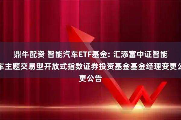 鼎牛配资 智能汽车ETF基金: 汇添富中证智能汽车主题交易型开放式指数证券投资基金基金经理变更公告