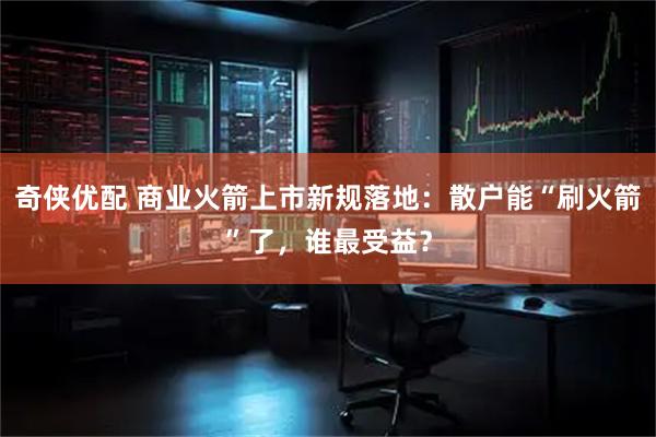 奇侠优配 商业火箭上市新规落地：散户能“刷火箭”了，谁最受益？