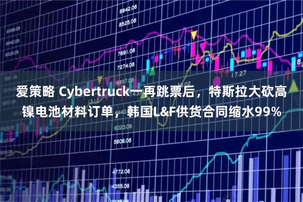 爱策略 Cybertruck一再跳票后，特斯拉大砍高镍电池材料订单，韩国L&F供货合同缩水99%