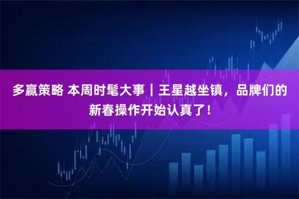 多赢策略 本周时髦大事｜王星越坐镇，品牌们的新春操作开始认真了！