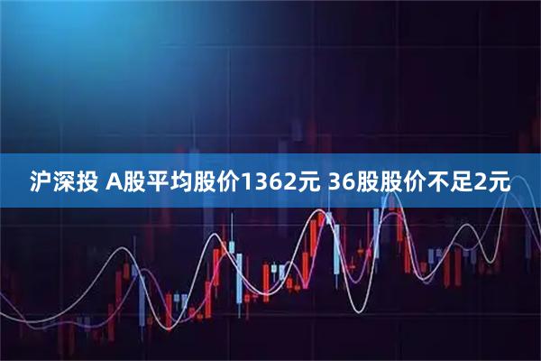 沪深投 A股平均股价1362元 36股股价不足2元