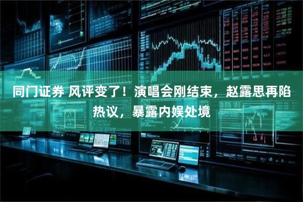 同门证券 风评变了！演唱会刚结束，赵露思再陷热议，暴露内娱处境